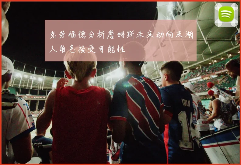 克劳福德分析詹姆斯未来动向及湖人角色接受可能性