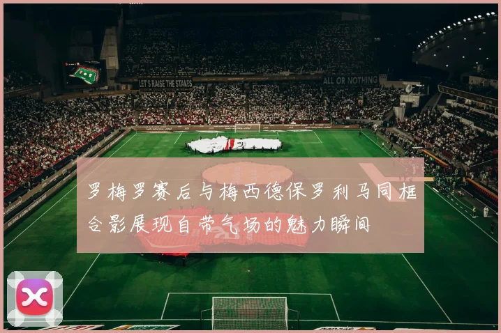 罗梅罗赛后与梅西德保罗利马同框合影展现自带气场的魅力瞬间