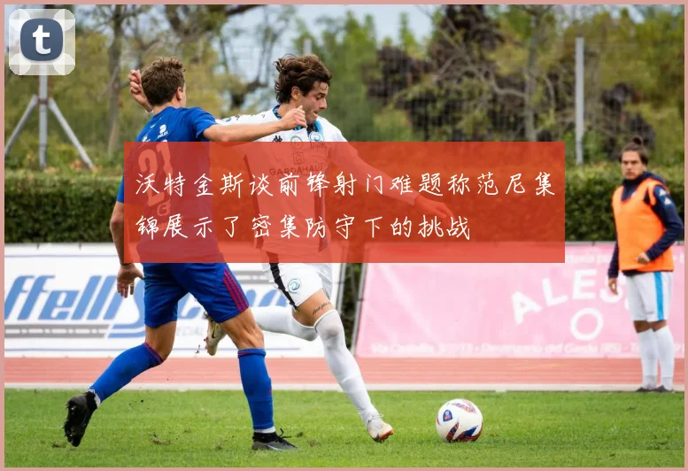 沃特金斯谈前锋射门难题称范尼集锦展示了密集防守下的挑战