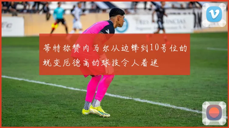 蒂特称赞内马尔从边锋到10号位的蜕变厄德高的球技令人着迷