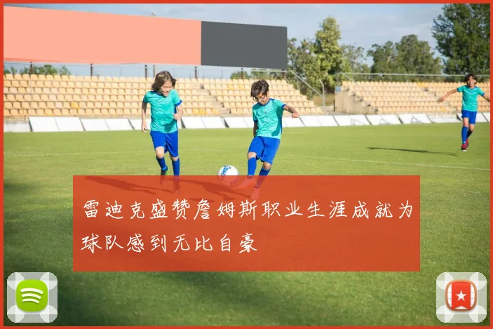 雷迪克盛赞詹姆斯职业生涯成就为球队感到无比自豪