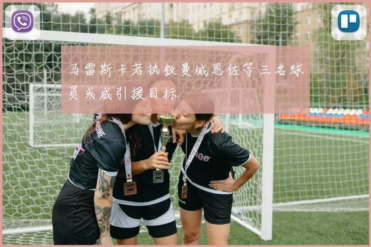 马雷斯卡若执教曼城恩佐等三名球员或成引援目标