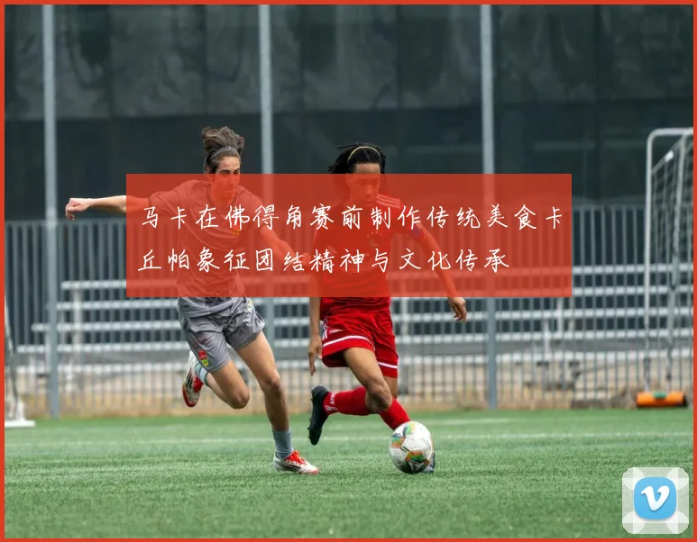 马卡在佛得角赛前制作传统美食卡丘帕象征团结精神与文化传承