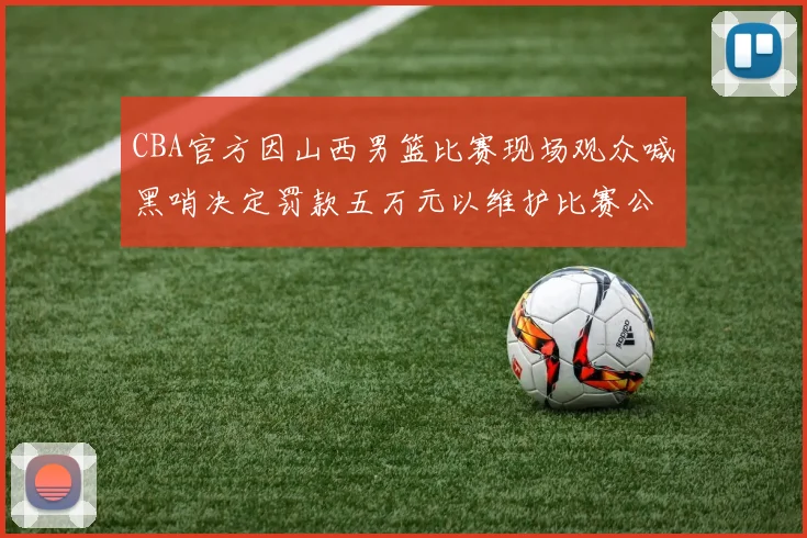 CBA官方因山西男篮比赛现场观众喊黑哨决定罚款五万元以维护比赛公正性