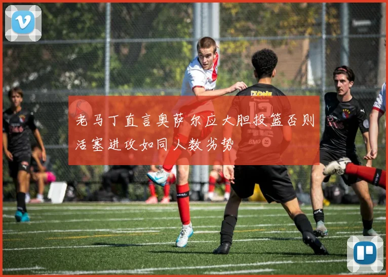 老马丁直言奥萨尔应大胆投篮否则活塞进攻如同人数劣势