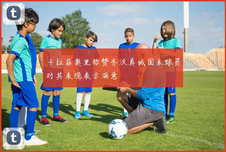 卡拉菲奥里称赞齐沃真诚国米球员对其表现表示满意