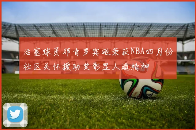 活塞球员邓肯罗宾逊荣获NBA四月份社区关怀援助奖彰显人道精神